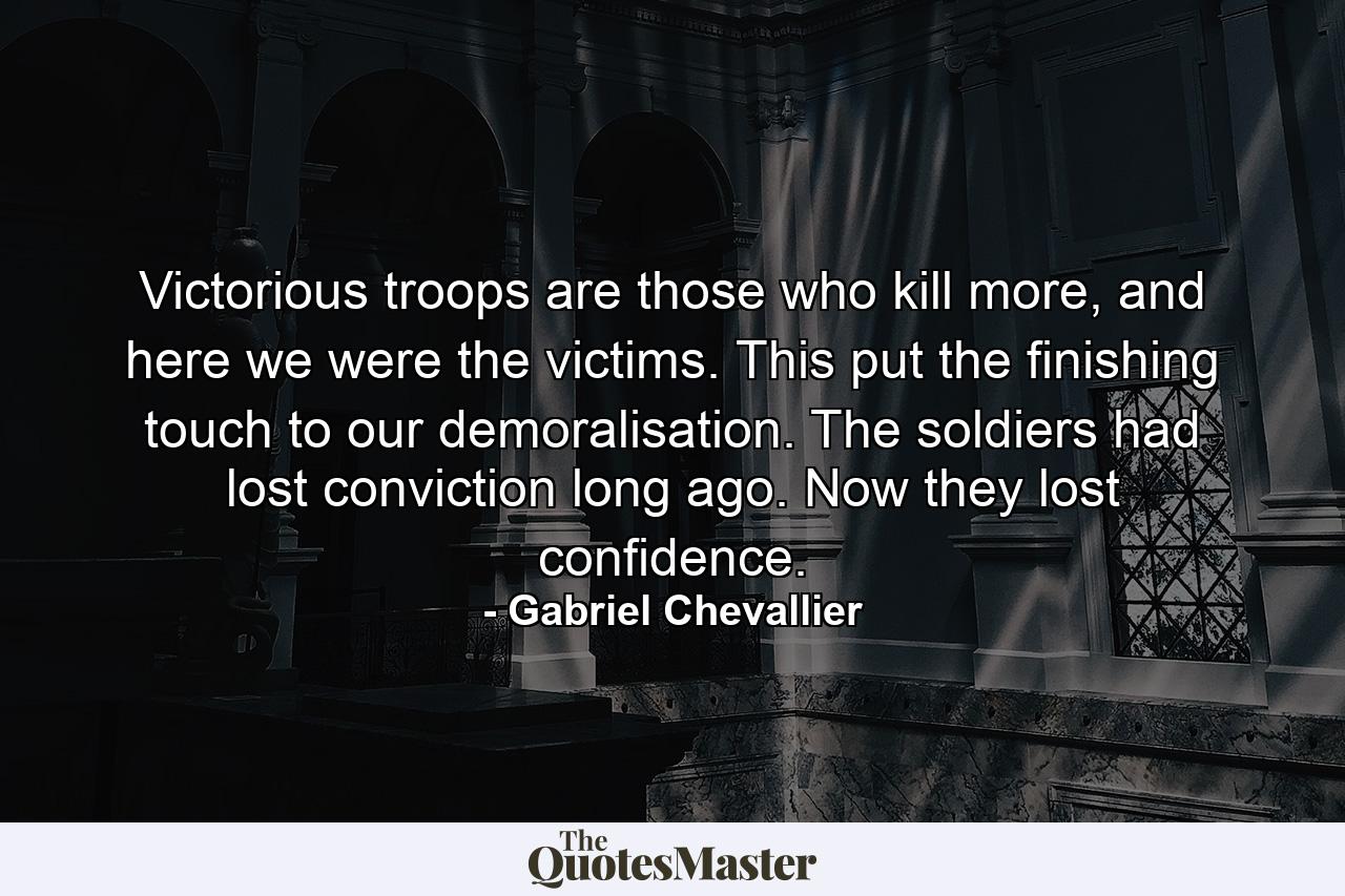 Victorious troops are those who kill more, and here we were the victims. This put the finishing touch to our demoralisation. The soldiers had lost conviction long ago. Now they lost confidence. - Quote by Gabriel Chevallier