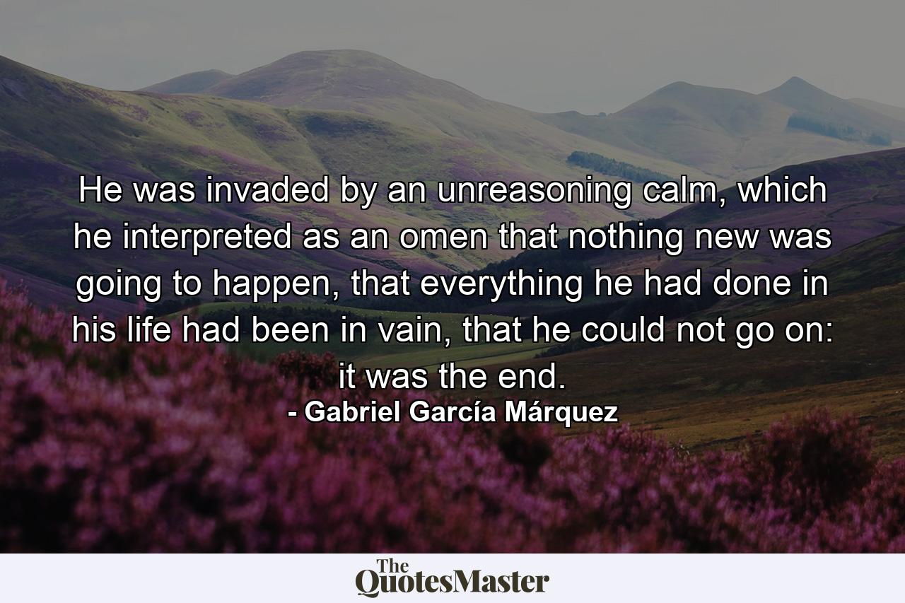 He was invaded by an unreasoning calm, which he interpreted as an omen that nothing new was going to happen, that everything he had done in his life had been in vain, that he could not go on: it was the end. - Quote by Gabriel García Márquez