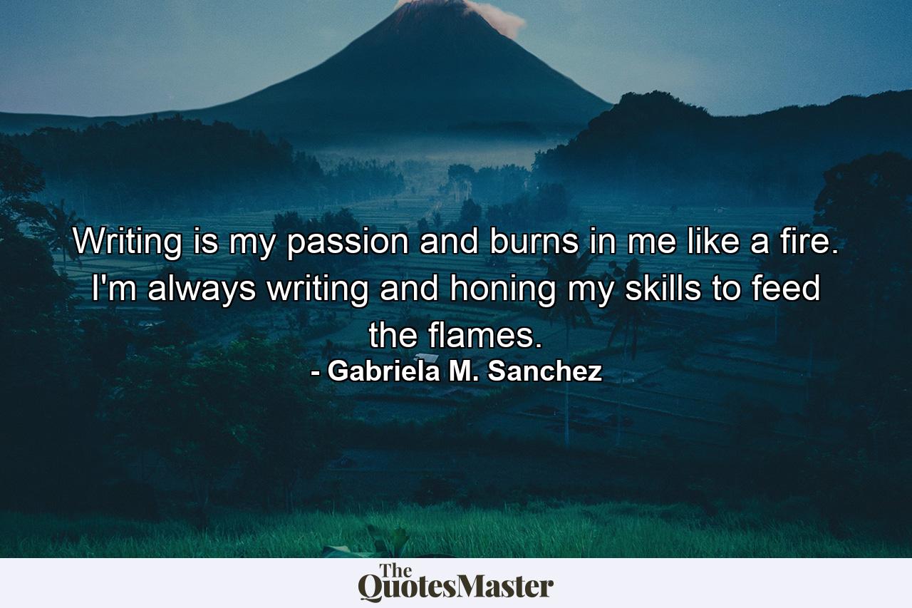 Writing is my passion and burns in me like a fire. I'm always writing and honing my skills to feed the flames. - Quote by Gabriela M. Sanchez