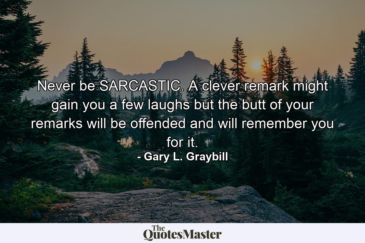 Never be SARCASTIC. A clever remark might gain you a few laughs but the butt of your remarks will be offended and will remember you for it. - Quote by Gary L. Graybill