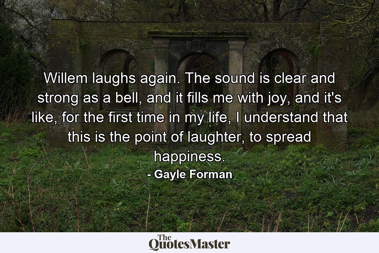 Willem laughs again. The sound is clear and strong as a bell, and it fills me with joy, and it's like, for the first time in my life, I understand that this is the point of laughter, to spread happiness. - Quote by Gayle Forman