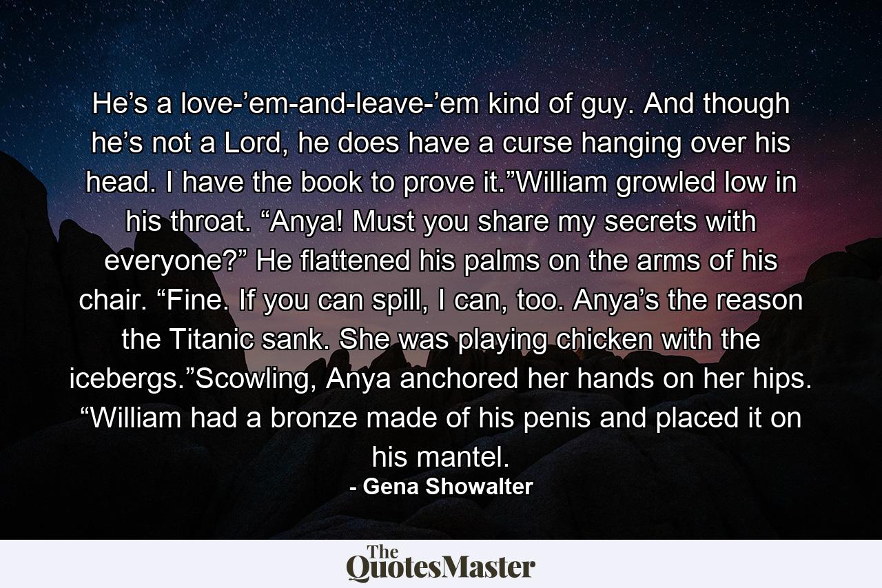 He’s a love-’em-and-leave-’em kind of guy. And though he’s not a Lord, he does have a curse hanging over his head. I have the book to prove it.”William growled low in his throat. “Anya! Must you share my secrets with everyone?” He flattened his palms on the arms of his chair. “Fine. If you can spill, I can, too. Anya’s the reason the Titanic sank. She was playing chicken with the icebergs.”Scowling, Anya anchored her hands on her hips. “William had a bronze made of his penis and placed it on his mantel. - Quote by Gena Showalter