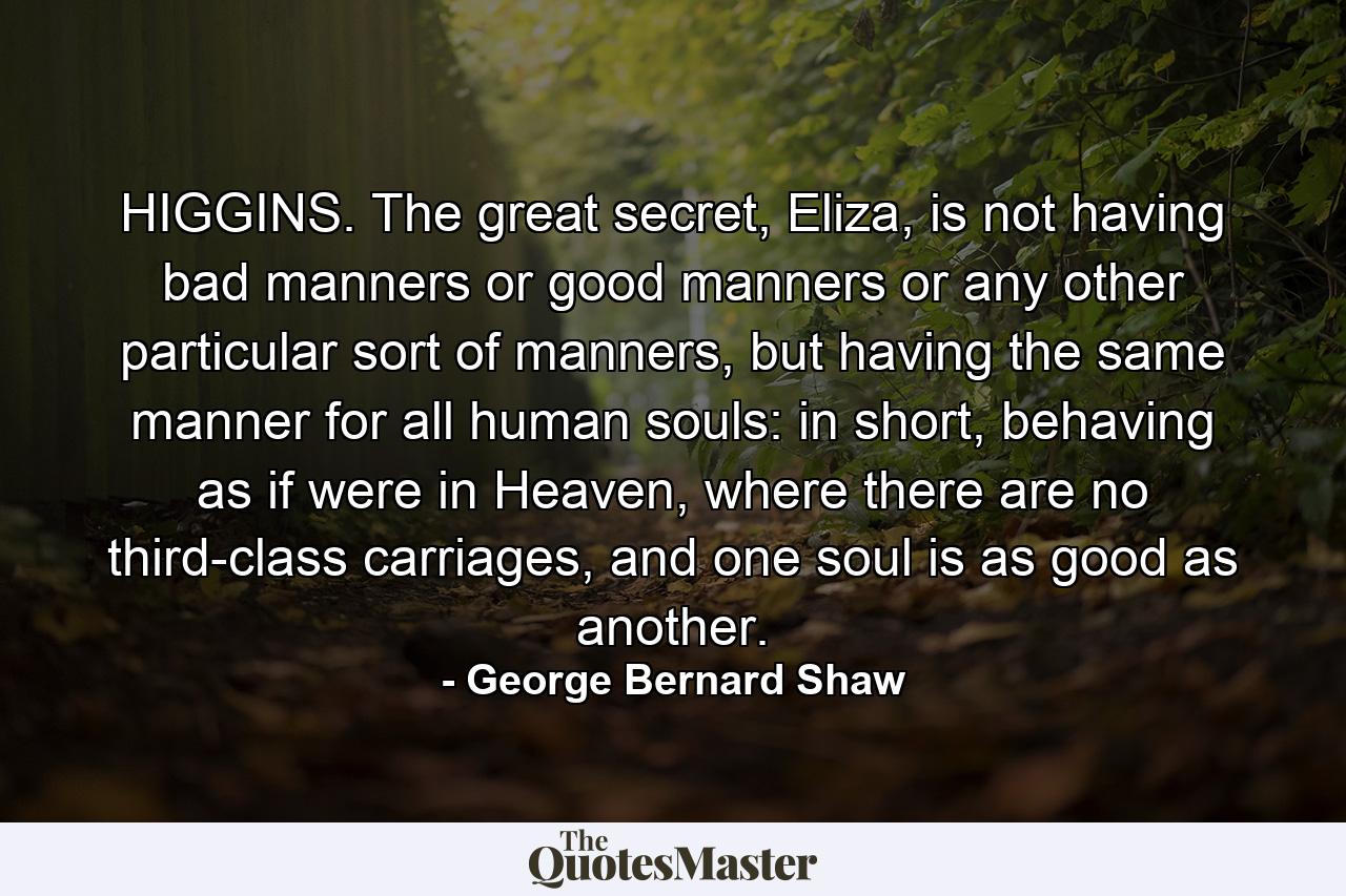 HIGGINS. The great secret, Eliza, is not having bad manners or good manners or any other particular sort of manners, but having the same manner for all human souls: in short, behaving as if were in Heaven, where there are no third-class carriages, and one soul is as good as another. - Quote by George Bernard Shaw