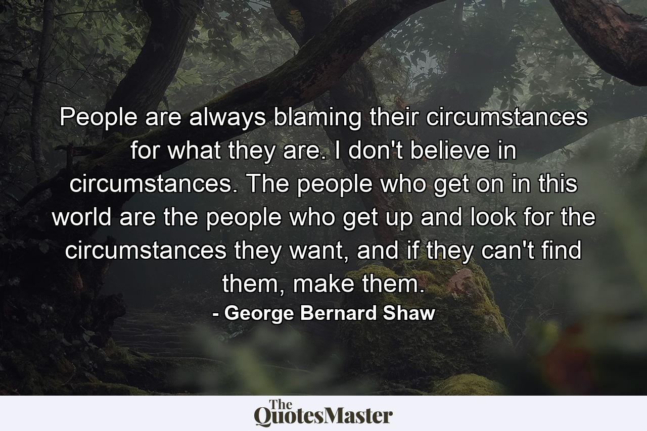 People are always blaming their circumstances for what they are. I don't believe in circumstances. The people who get on in this world are the people who get up and look for the circumstances they want, and if they can't find them, make them. - Quote by George Bernard Shaw