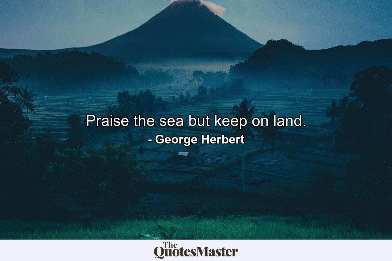 Praise the sea  but keep on land. - Quote by George Herbert