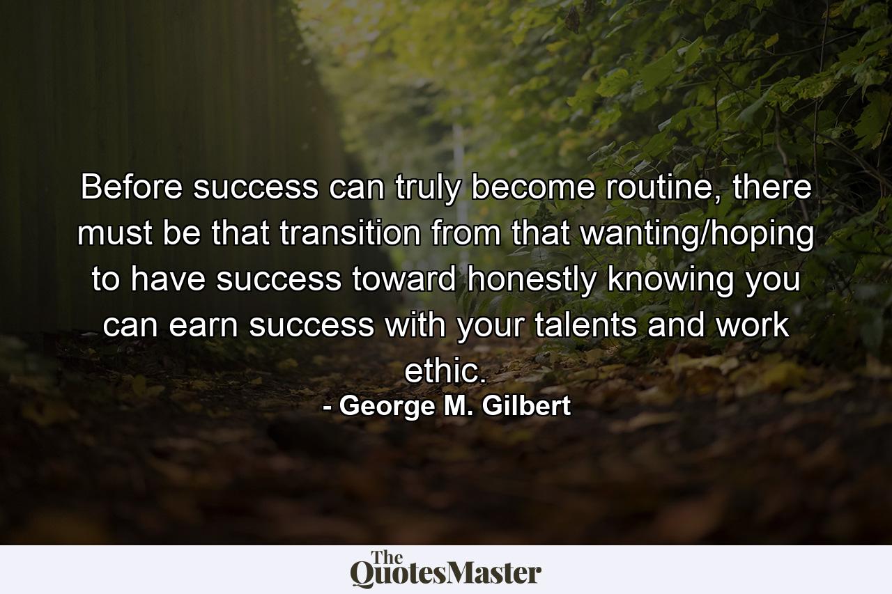 Before success can truly become routine, there must be that transition from that wanting/hoping to have success toward honestly knowing you can earn success with your talents and work ethic. - Quote by George M. Gilbert