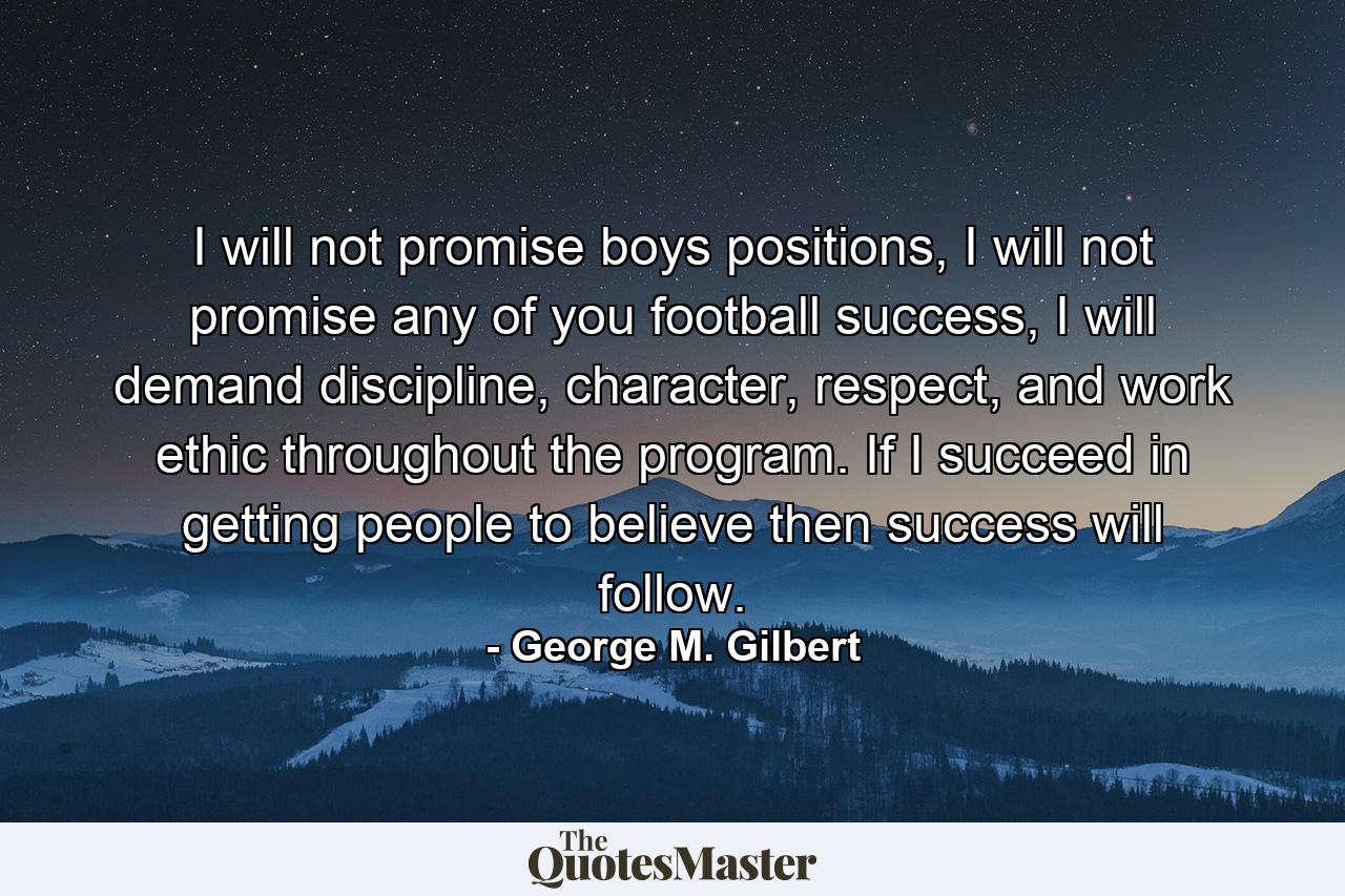 I will not promise boys positions, I will not promise any of you football success, I will demand discipline, character, respect, and work ethic throughout the program. If I succeed in getting people to believe then success will follow. - Quote by George M. Gilbert