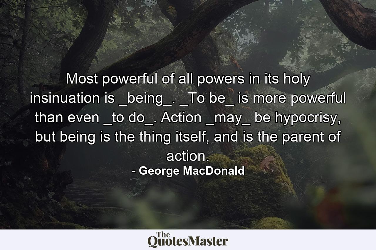 Most powerful of all powers in its holy insinuation is _being_. _To be_ is more powerful than even _to do_. Action _may_ be hypocrisy, but being is the thing itself, and is the parent of action. - Quote by George MacDonald