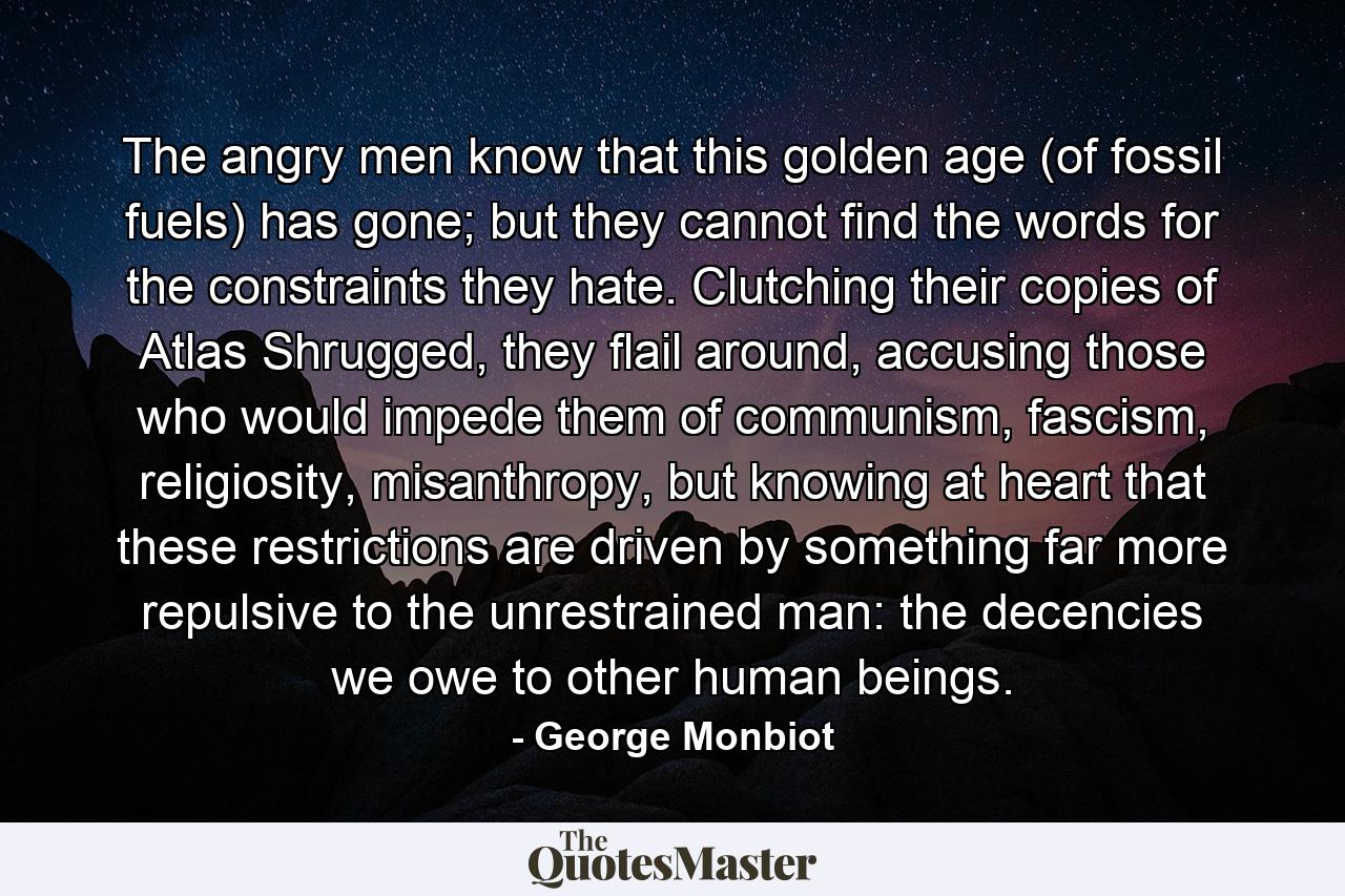 The angry men know that this golden age (of fossil fuels) has gone; but they cannot find the words for the constraints they hate. Clutching their copies of Atlas Shrugged, they flail around, accusing those who would impede them of communism, fascism, religiosity, misanthropy, but knowing at heart that these restrictions are driven by something far more repulsive to the unrestrained man: the decencies we owe to other human beings. - Quote by George Monbiot