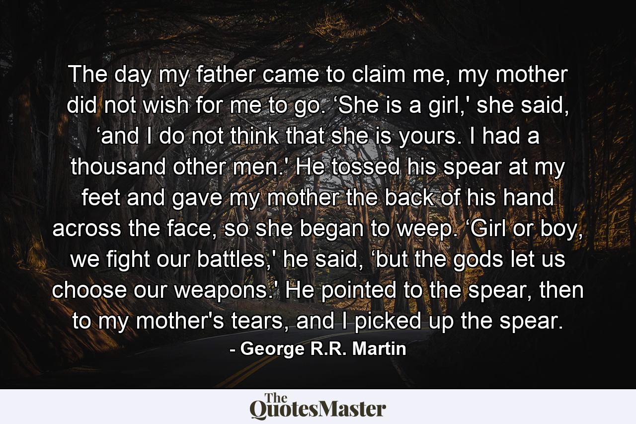 The day my father came to claim me, my mother did not wish for me to go. ‘She is a girl,' she said, ‘and I do not think that she is yours. I had a thousand other men.' He tossed his spear at my feet and gave my mother the back of his hand across the face, so she began to weep. ‘Girl or boy, we fight our battles,' he said, ‘but the gods let us choose our weapons.' He pointed to the spear, then to my mother's tears, and I picked up the spear. - Quote by George R.R. Martin