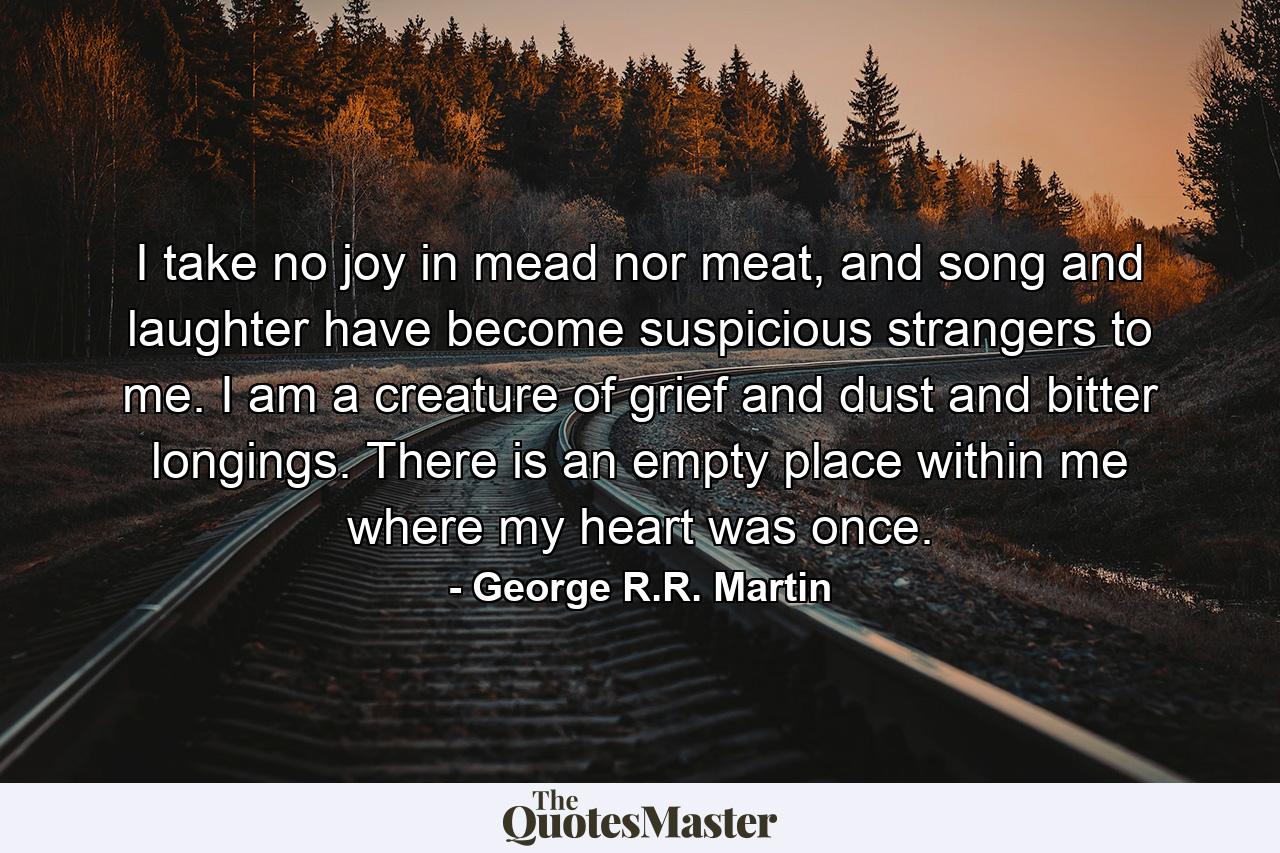 I take no joy in mead nor meat, and song and laughter have become suspicious strangers to me. I am a creature of grief and dust and bitter longings. There is an empty place within me where my heart was once. - Quote by George R.R. Martin