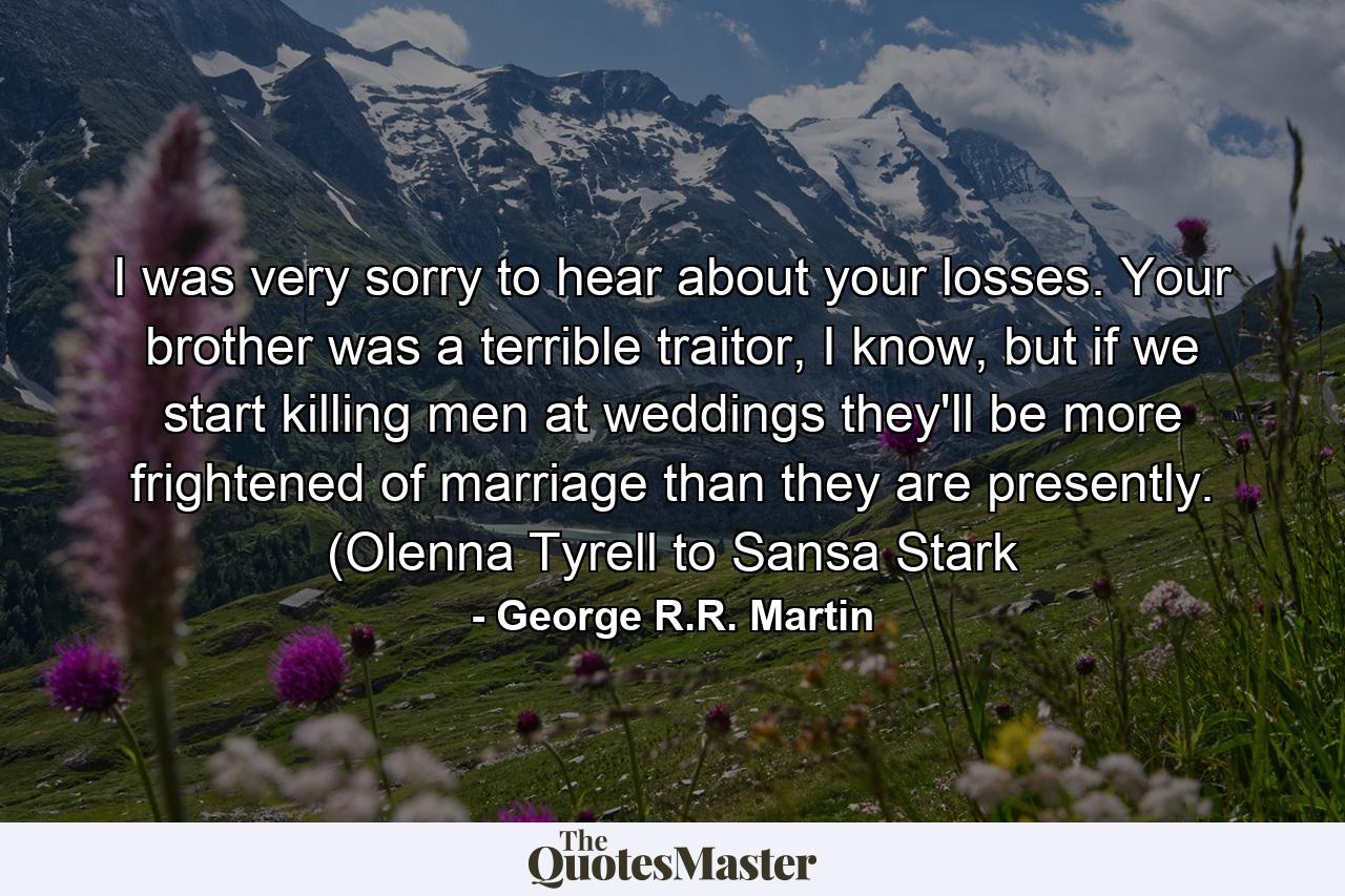 I was very sorry to hear about your losses. Your brother was a terrible traitor, I know, but if we start killing men at weddings they'll be more frightened of marriage than they are presently. (Olenna Tyrell to Sansa Stark - Quote by George R.R. Martin