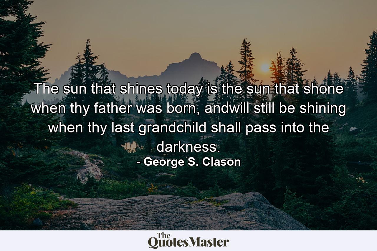 The sun that shines today is the sun that shone when thy father was born, andwill still be shining when thy last grandchild shall pass into the darkness. - Quote by George S. Clason