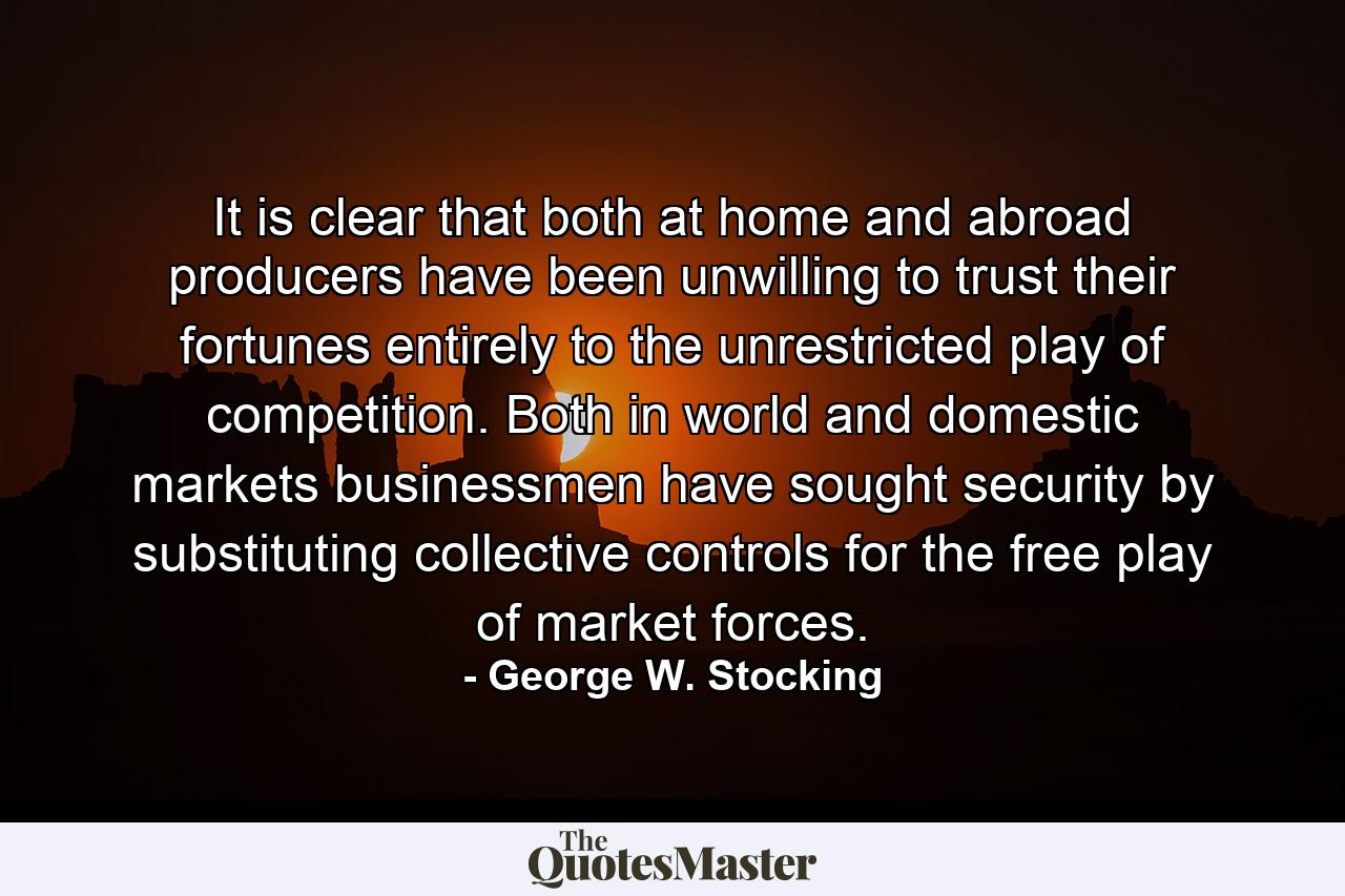 It is clear that both at home and abroad producers have been unwilling to trust their fortunes entirely to the unrestricted play of competition. Both in world and domestic markets businessmen have sought security by substituting collective controls for the free play of market forces. - Quote by George W. Stocking