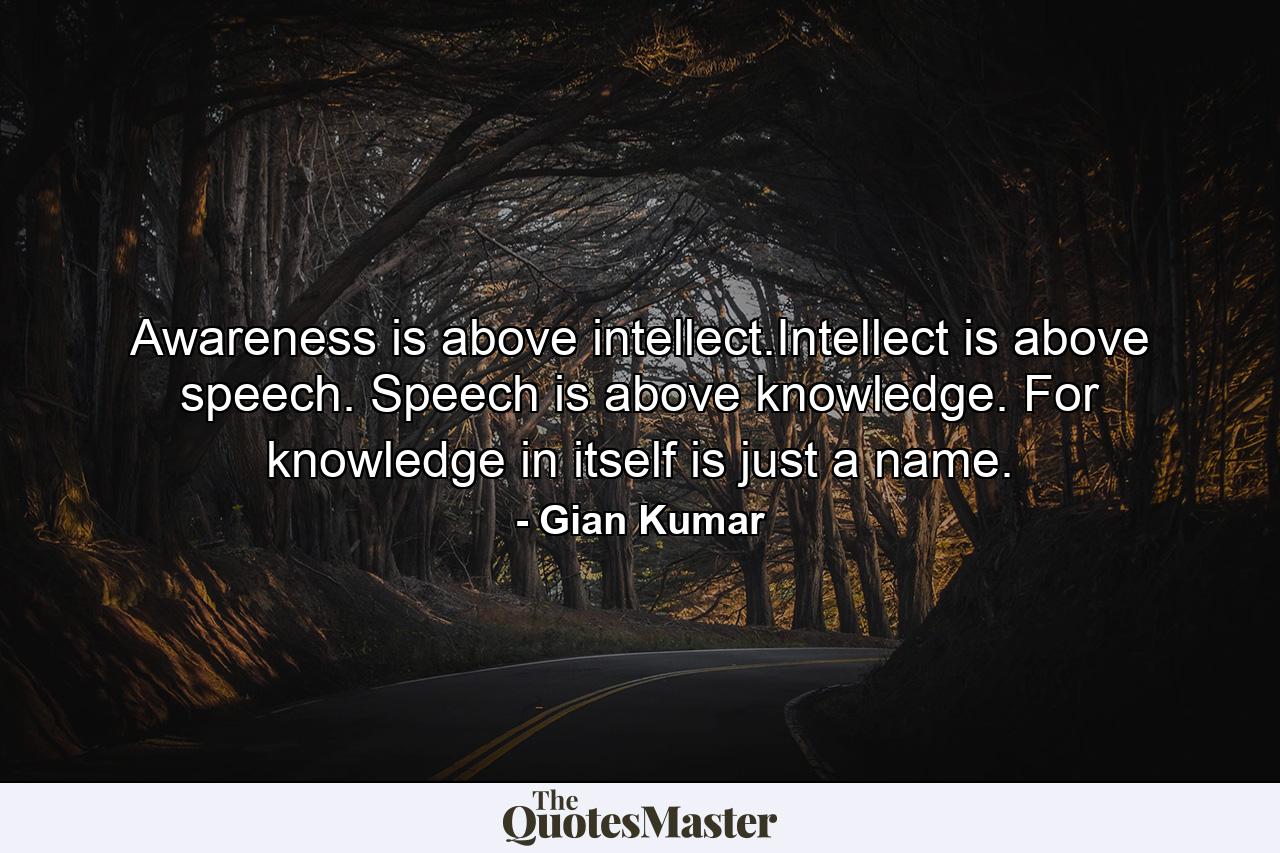 Awareness is above intellect.Intellect is above speech. Speech is above knowledge. For knowledge in itself is just a name. - Quote by Gian Kumar