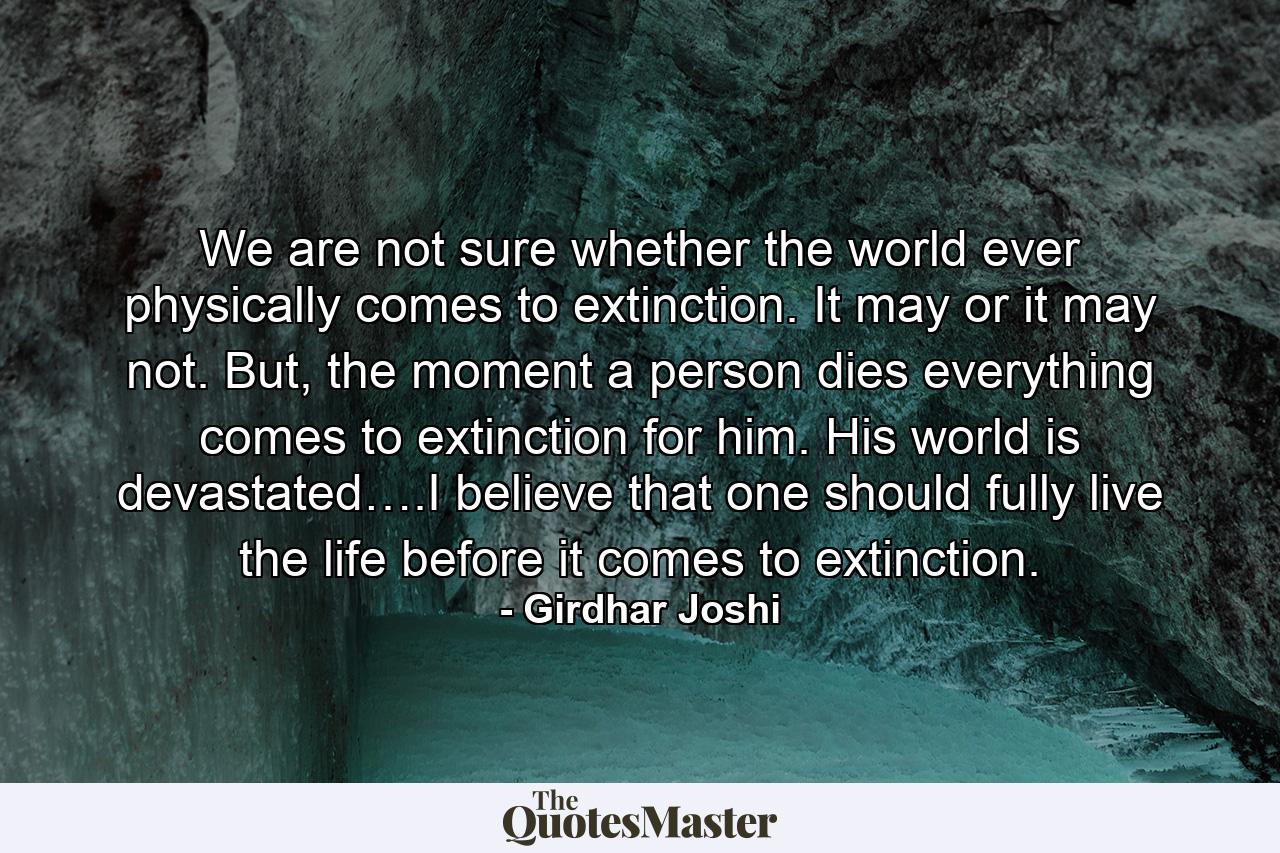 We are not sure whether the world ever physically comes to extinction. It may or it may not. But, the moment a person dies everything comes to extinction for him. His world is devastated….I believe that one should fully live the life before it comes to extinction. - Quote by Girdhar Joshi