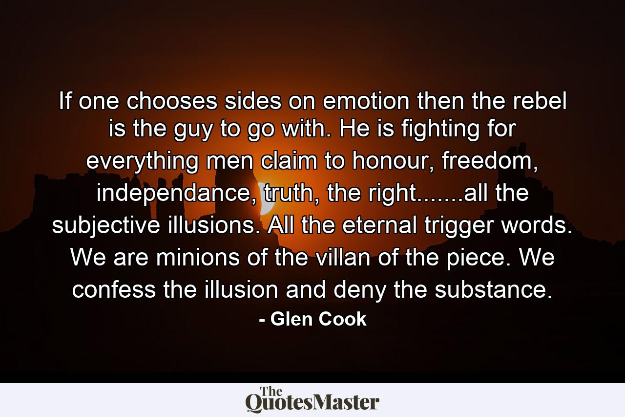 If one chooses sides on emotion then the rebel is the guy to go with. He is fighting for everything men claim to honour, freedom, independance, truth, the right.......all the subjective illusions. All the eternal trigger words. We are minions of the villan of the piece. We confess the illusion and deny the substance. - Quote by Glen Cook