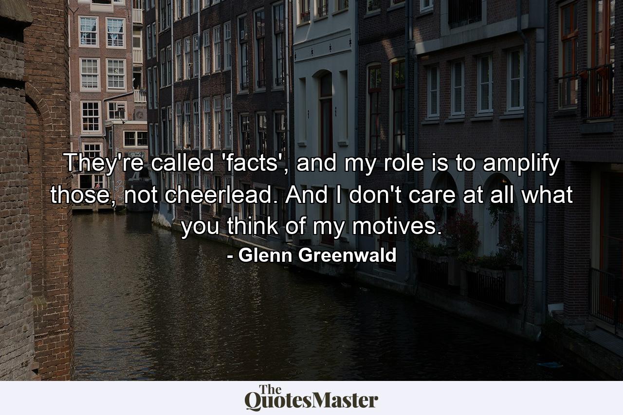 They're called 'facts', and my role is to amplify those, not cheerlead. And I don't care at all what you think of my motives. - Quote by Glenn Greenwald