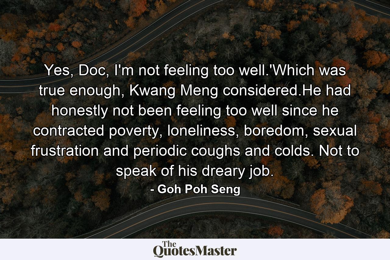 Yes, Doc, I'm not feeling too well.'Which was true enough, Kwang Meng considered.He had honestly not been feeling too well since he contracted poverty, loneliness, boredom, sexual frustration and periodic coughs and colds. Not to speak of his dreary job. - Quote by Goh Poh Seng