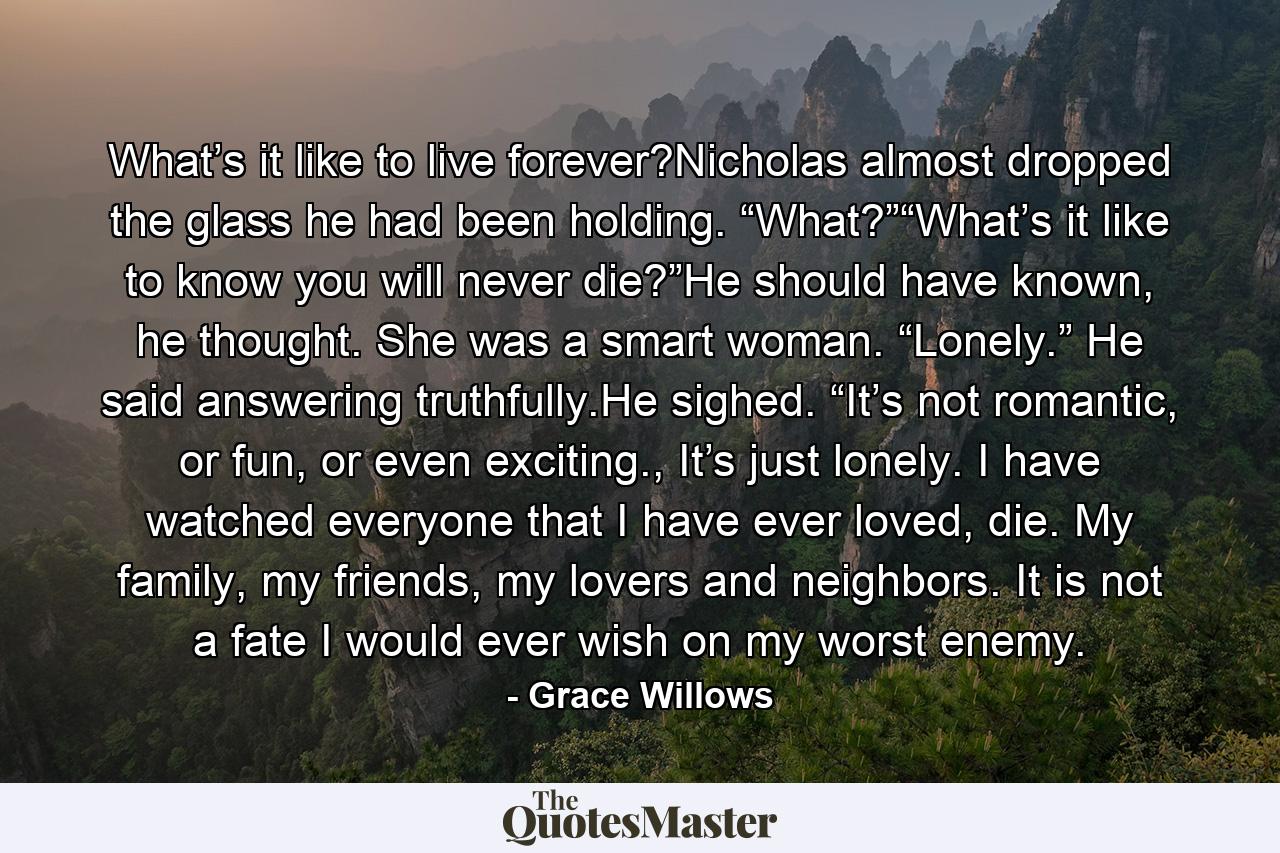 What’s it like to live forever?Nicholas almost dropped the glass he had been holding. “What?”“What’s it like to know you will never die?”He should have known, he thought. She was a smart woman. “Lonely.” He said answering truthfully.He sighed. “It’s not romantic, or fun, or even exciting., It’s just lonely. I have watched everyone that I have ever loved, die. My family, my friends, my lovers and neighbors. It is not a fate I would ever wish on my worst enemy. - Quote by Grace Willows