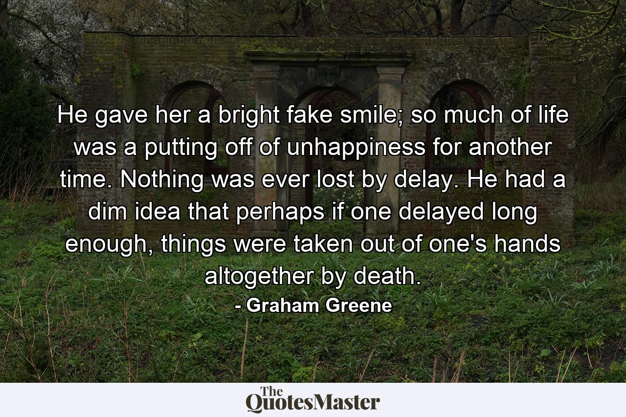 He gave her a bright fake smile; so much of life was a putting off of unhappiness for another time. Nothing was ever lost by delay. He had a dim idea that perhaps if one delayed long enough, things were taken out of one's hands altogether by death. - Quote by Graham Greene