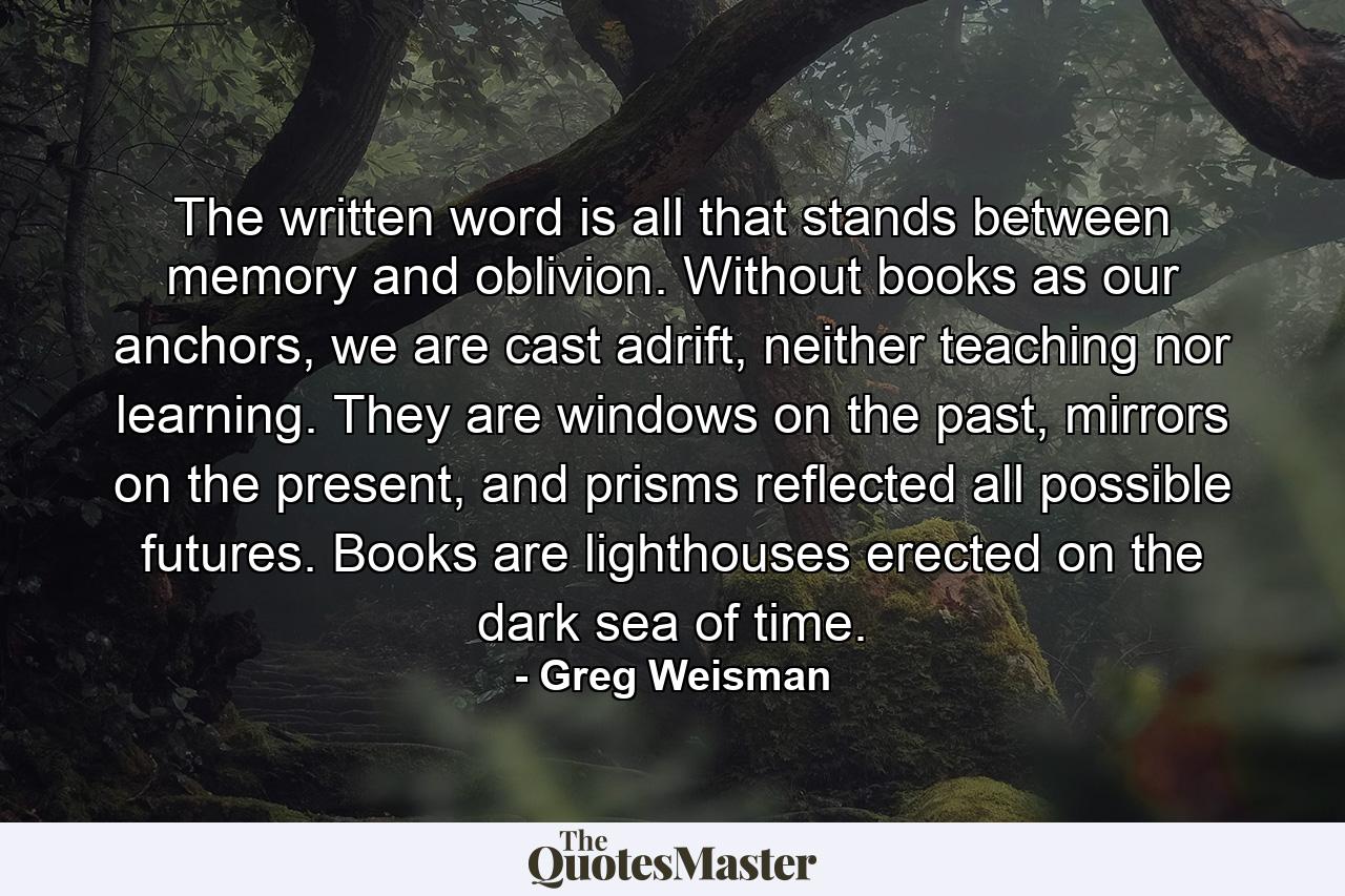 The written word is all that stands between memory and oblivion. Without books as our anchors, we are cast adrift, neither teaching nor learning. They are windows on the past, mirrors on the present, and prisms reflected all possible futures. Books are lighthouses erected on the dark sea of time. - Quote by Greg Weisman