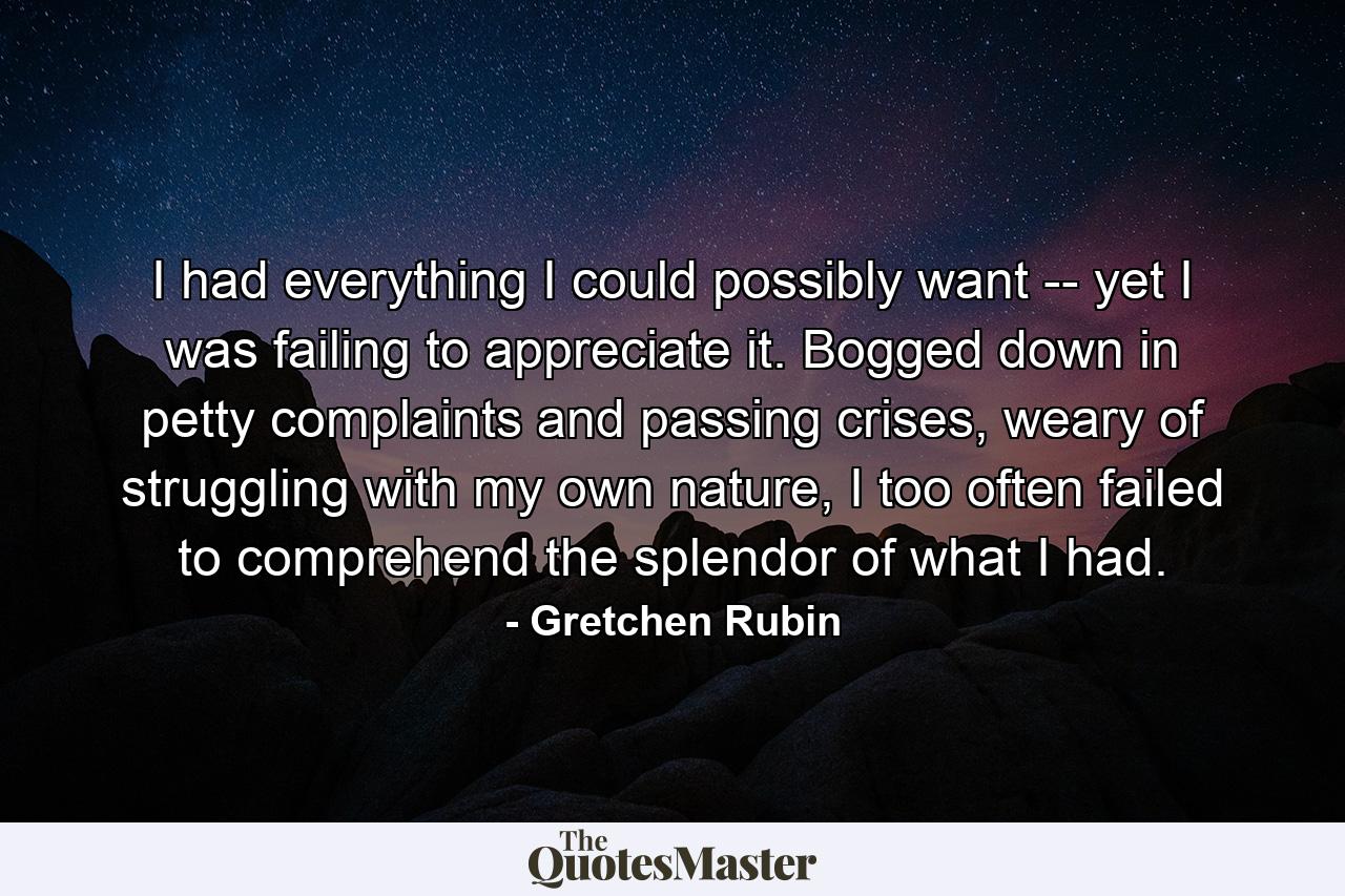 I had everything I could possibly want -- yet I was failing to appreciate it. Bogged down in petty complaints and passing crises, weary of struggling with my own nature, I too often failed to comprehend the splendor of what I had. - Quote by Gretchen Rubin