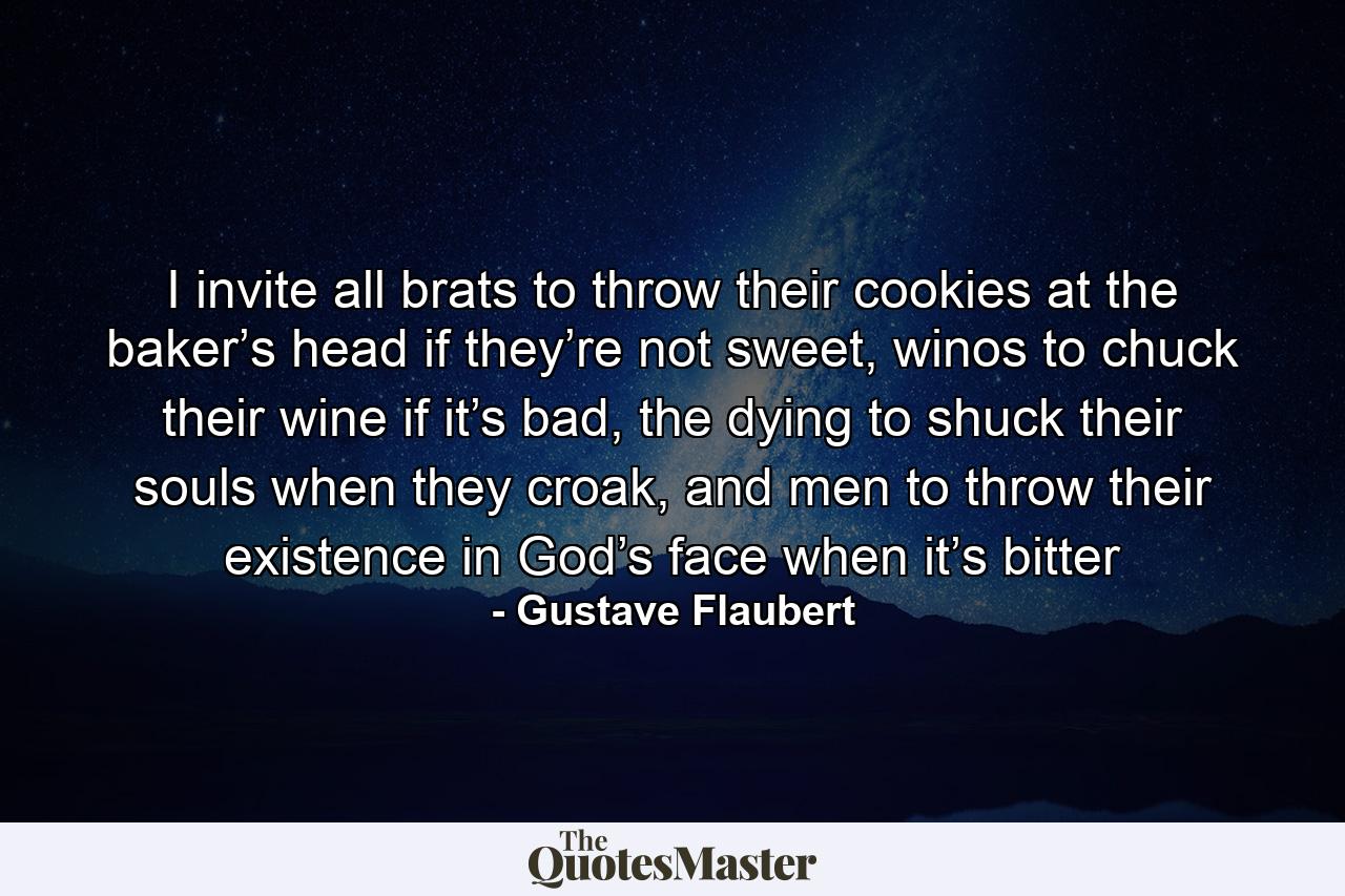 I invite all brats to throw their cookies at the baker’s head if they’re not sweet, winos to chuck their wine if it’s bad, the dying to shuck their souls when they croak, and men to throw their existence in God’s face when it’s bitter - Quote by Gustave Flaubert