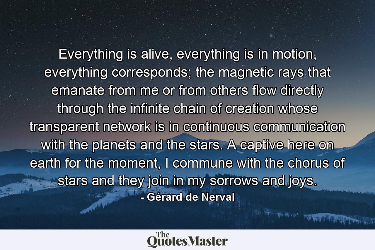 Everything is alive, everything is in motion, everything corresponds; the magnetic rays that emanate from me or from others flow directly through the infinite chain of creation whose transparent network is in continuous communication with the planets and the stars. A captive here on earth for the moment, I commune with the chorus of stars and they join in my sorrows and joys. - Quote by Gérard de Nerval