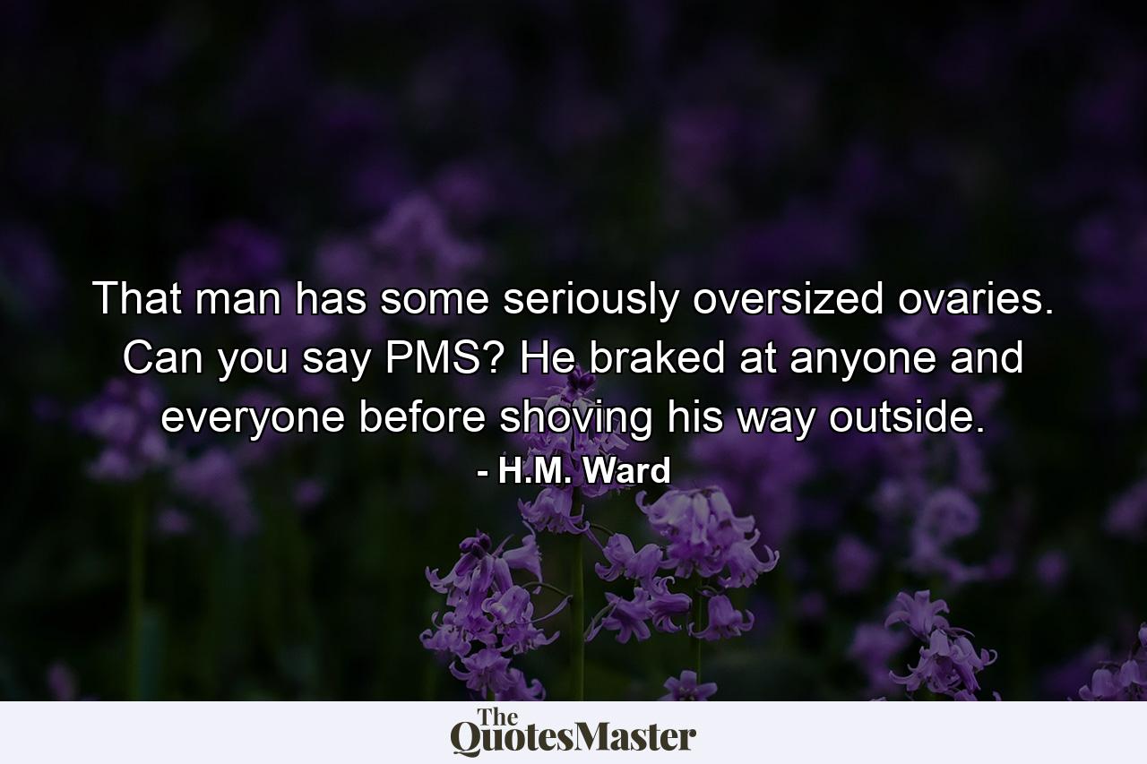 That man has some seriously oversized ovaries. Can you say PMS? He braked at anyone and everyone before shoving his way outside. - Quote by H.M. Ward