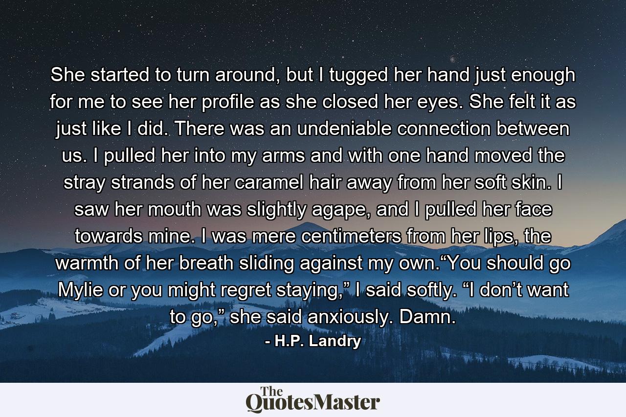 She started to turn around, but I tugged her hand just enough for me to see her profile as she closed her eyes. She felt it as just like I did. There was an undeniable connection between us. I pulled her into my arms and with one hand moved the stray strands of her caramel hair away from her soft skin. I saw her mouth was slightly agape, and I pulled her face towards mine. I was mere centimeters from her lips, the warmth of her breath sliding against my own.“You should go Mylie or you might regret staying,” I said softly. “I don’t want to go,” she said anxiously. Damn. - Quote by H.P. Landry