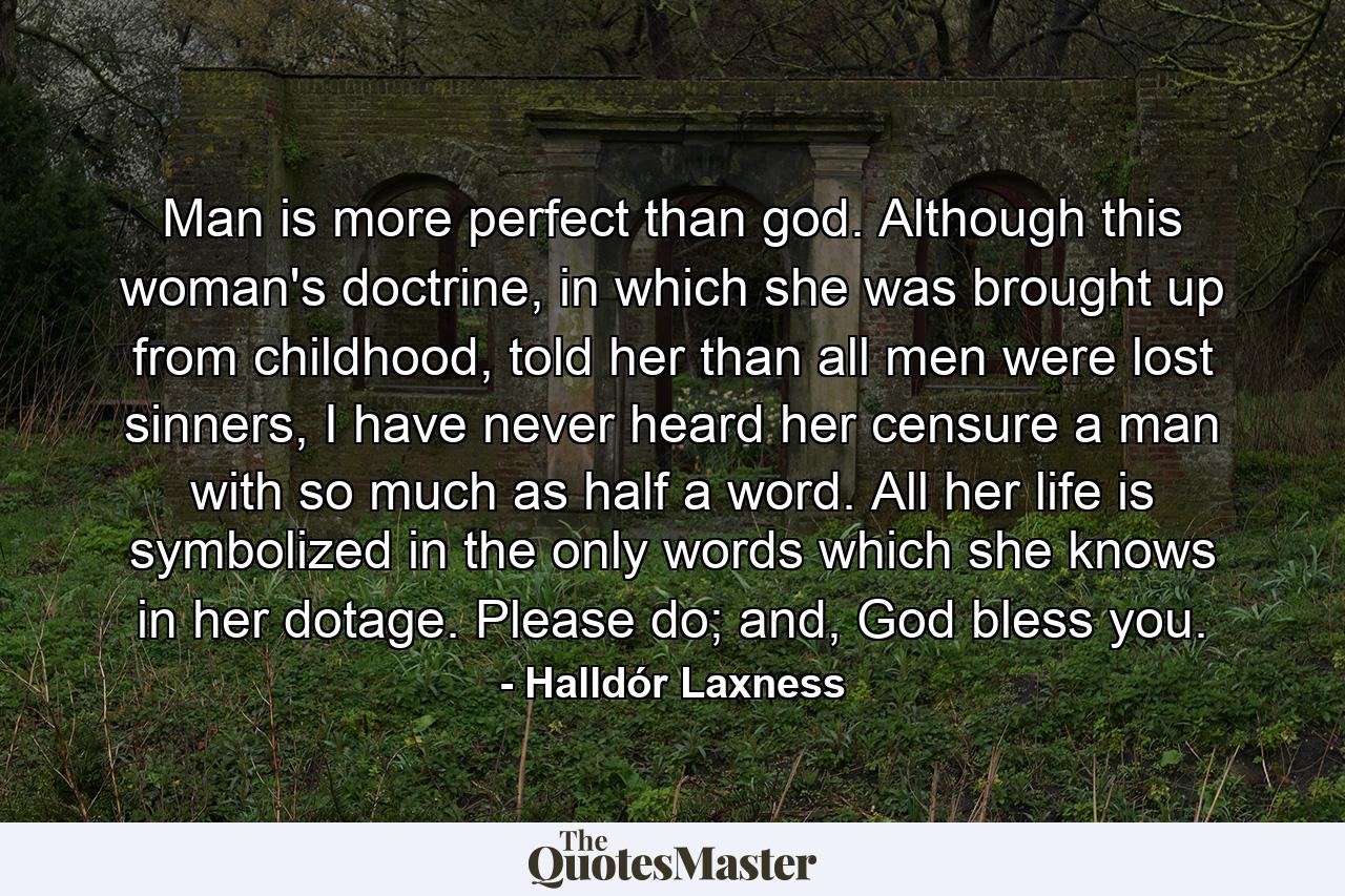 Man is more perfect than god. Although this woman's doctrine, in which she was brought up from childhood, told her than all men were lost sinners, I have never heard her censure a man with so much as half a word. All her life is symbolized in the only words which she knows in her dotage. Please do; and, God bless you. - Quote by Halldór Laxness