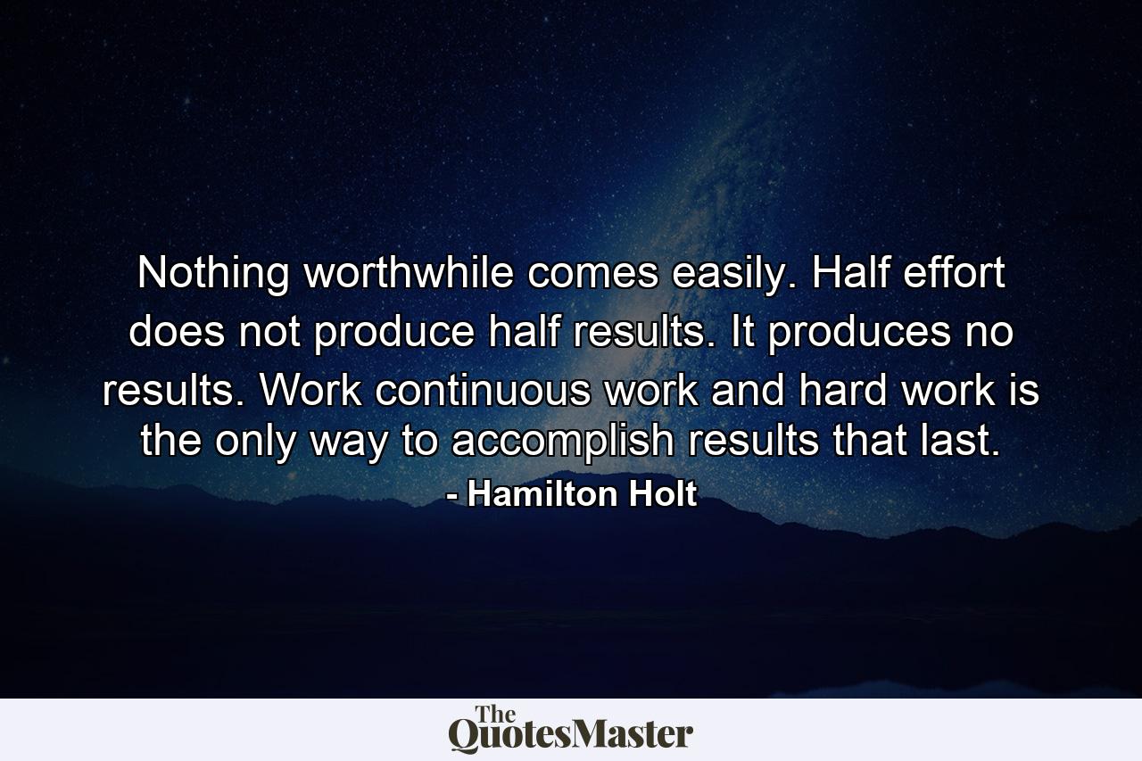 Nothing worthwhile comes easily. Half effort does not produce half results. It produces no results. Work  continuous work and hard work  is the only way to accomplish results that last. - Quote by Hamilton Holt