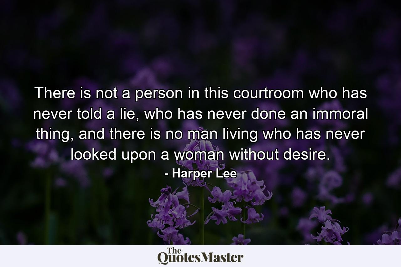 There is not a person in this courtroom who has never told a lie, who has never done an immoral thing, and there is no man living who has never looked upon a woman without desire. - Quote by Harper Lee