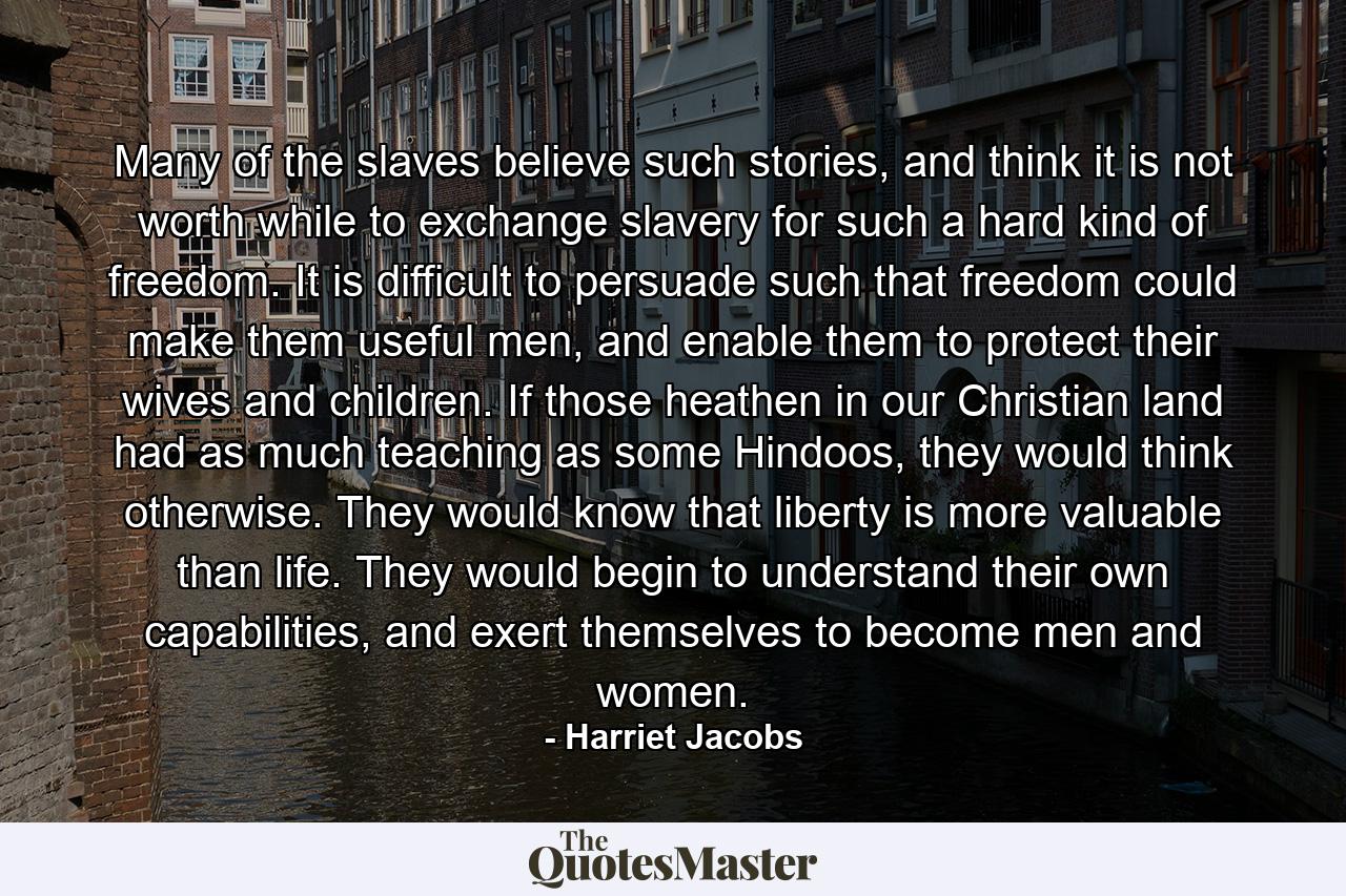 Many of the slaves believe such stories, and think it is not worth while to exchange slavery for such a hard kind of freedom. It is difficult to persuade such that freedom could make them useful men, and enable them to protect their wives and children. If those heathen in our Christian land had as much teaching as some Hindoos, they would think otherwise. They would know that liberty is more valuable than life. They would begin to understand their own capabilities, and exert themselves to become men and women. - Quote by Harriet Jacobs