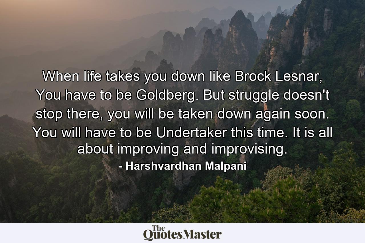 When life takes you down like Brock Lesnar, You have to be Goldberg. But struggle doesn't stop there, you will be taken down again soon. You will have to be Undertaker this time. It is all about improving and improvising. - Quote by Harshvardhan Malpani