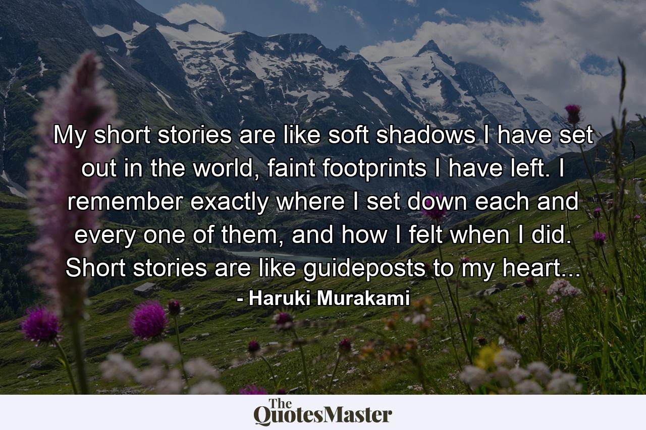 My short stories are like soft shadows I have set out in the world, faint footprints I have left. I remember exactly where I set down each and every one of them, and how I felt when I did. Short stories are like guideposts to my heart... - Quote by Haruki Murakami