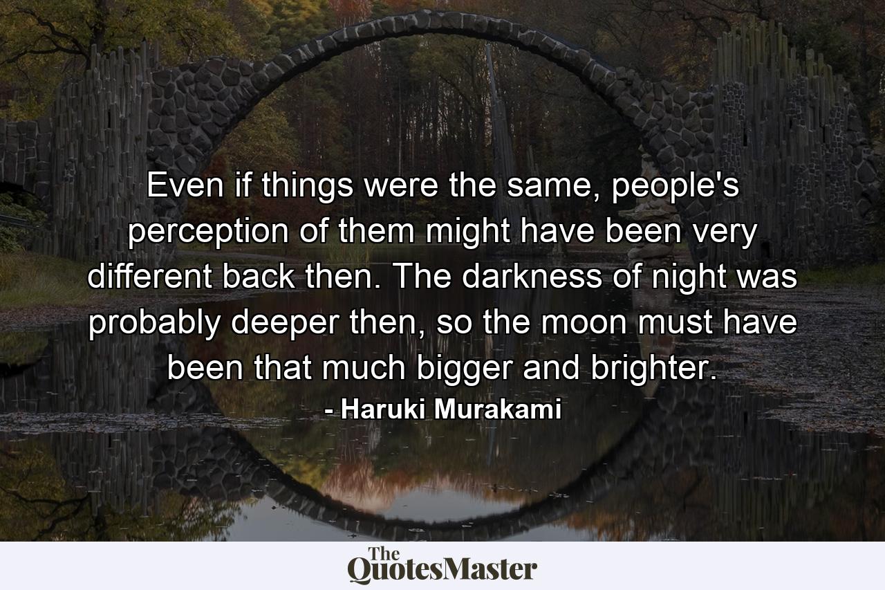 Even if things were the same, people's perception of them might have been very different back then. The darkness of night was probably deeper then, so the moon must have been that much bigger and brighter. - Quote by Haruki Murakami