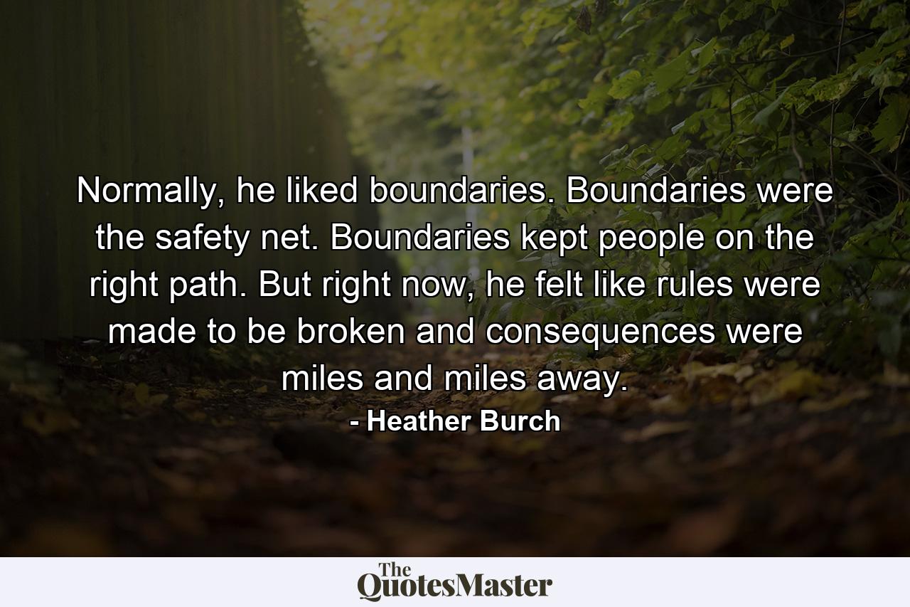 Normally, he liked boundaries. Boundaries were the safety net. Boundaries kept people on the right path. But right now, he felt like rules were made to be broken and consequences were miles and miles away. - Quote by Heather Burch