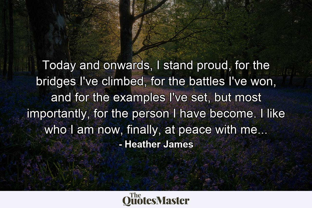 Today and onwards, I stand proud, for the bridges I've climbed, for the battles I've won, and for the examples I've set, but most importantly, for the person I have become. I like who I am now, finally, at peace with me... - Quote by Heather James