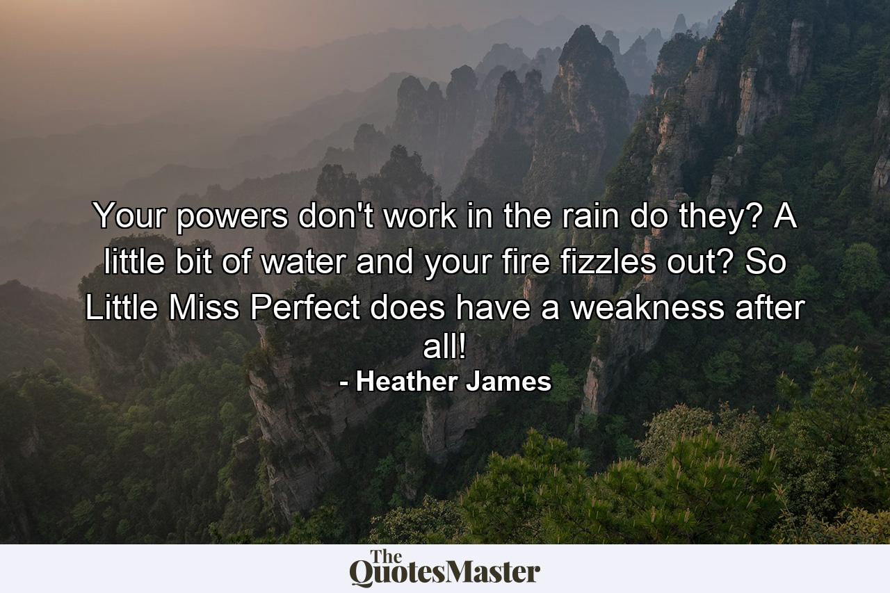 Your powers don't work in the rain do they? A little bit of water and your fire fizzles out? So Little Miss Perfect does have a weakness after all! - Quote by Heather James