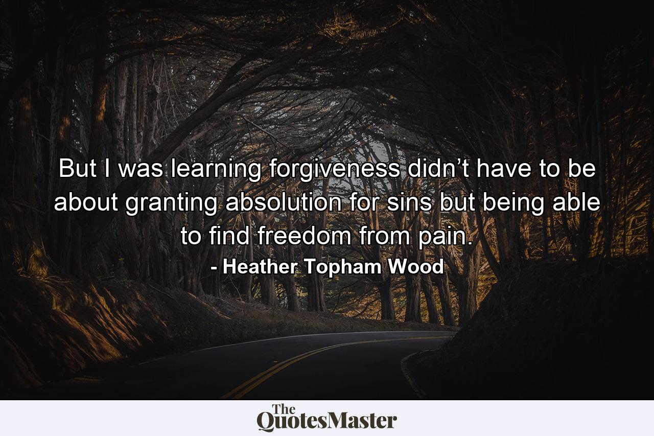 But I was learning forgiveness didn’t have to be about granting absolution for sins but being able to find freedom from pain. - Quote by Heather Topham Wood