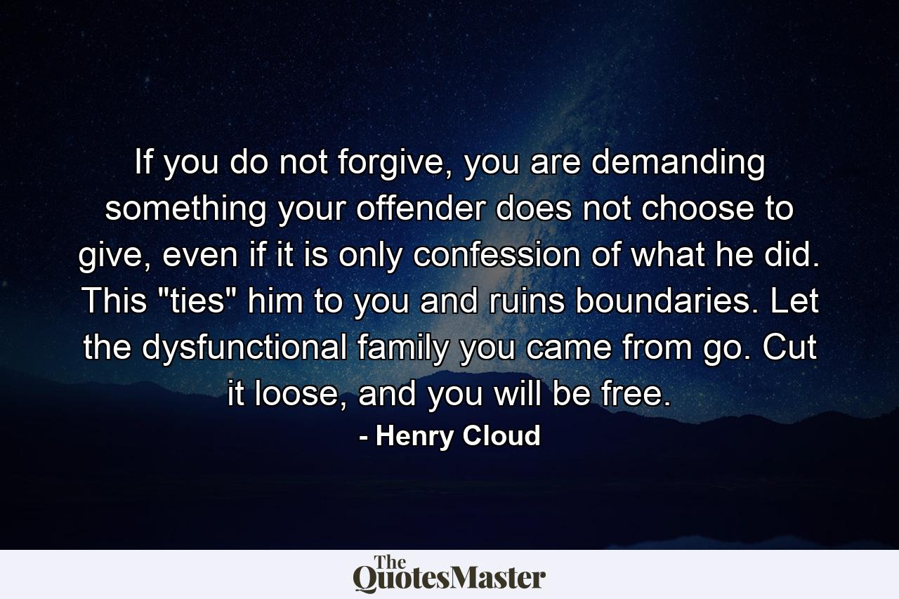 If you do not forgive, you are demanding something your offender does not choose to give, even if it is only confession of what he did. This 