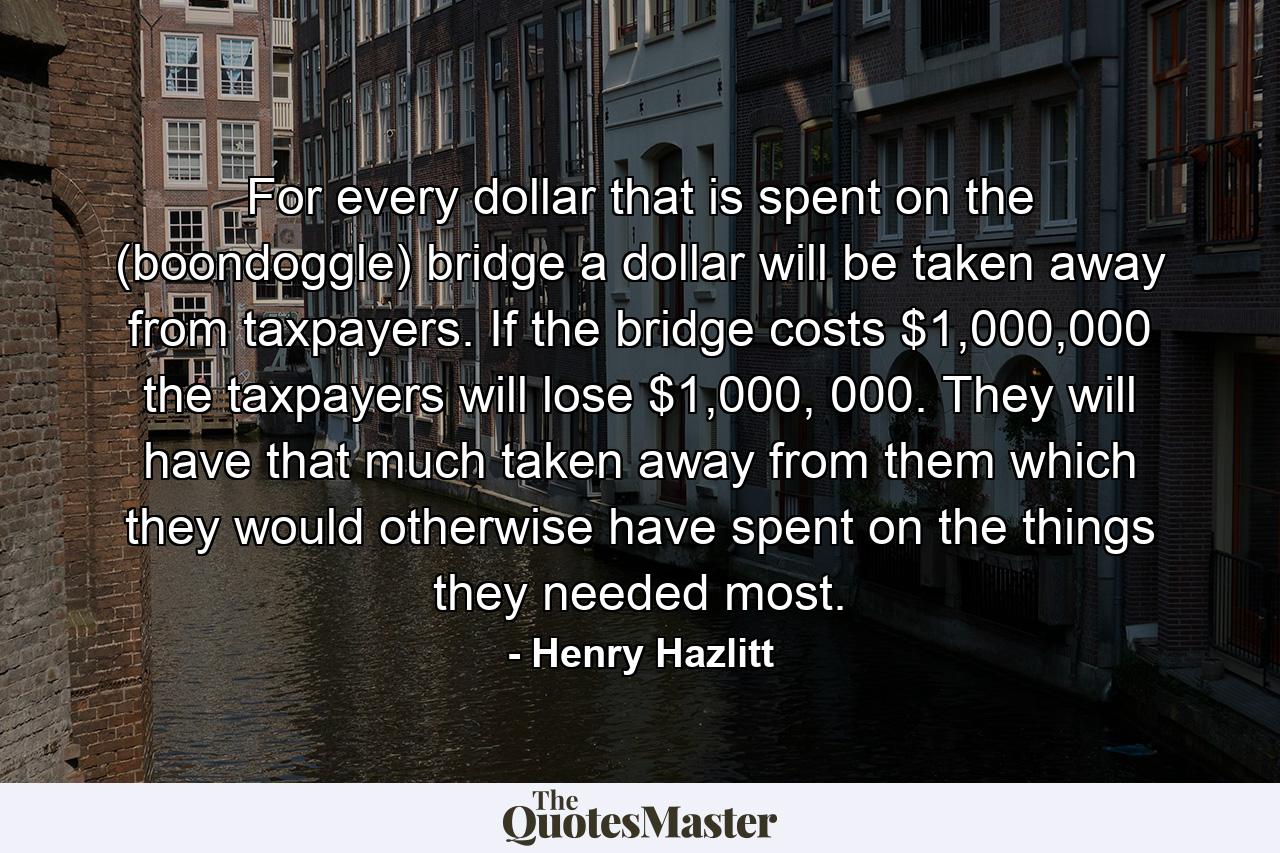 For every dollar that is spent on the (boondoggle) bridge a dollar will be taken away from taxpayers. If the bridge costs $1,000,000 the taxpayers will lose $1,000, 000. They will have that much taken away from them which they would otherwise have spent on the things they needed most. - Quote by Henry Hazlitt