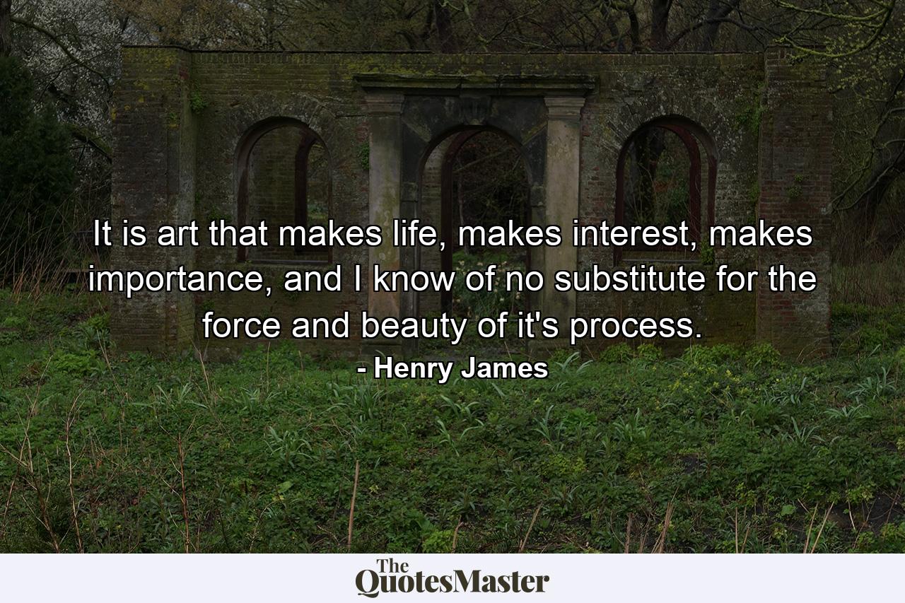 It is art that makes life, makes interest, makes importance, and I know of no substitute for the force and beauty of it's process. - Quote by Henry James