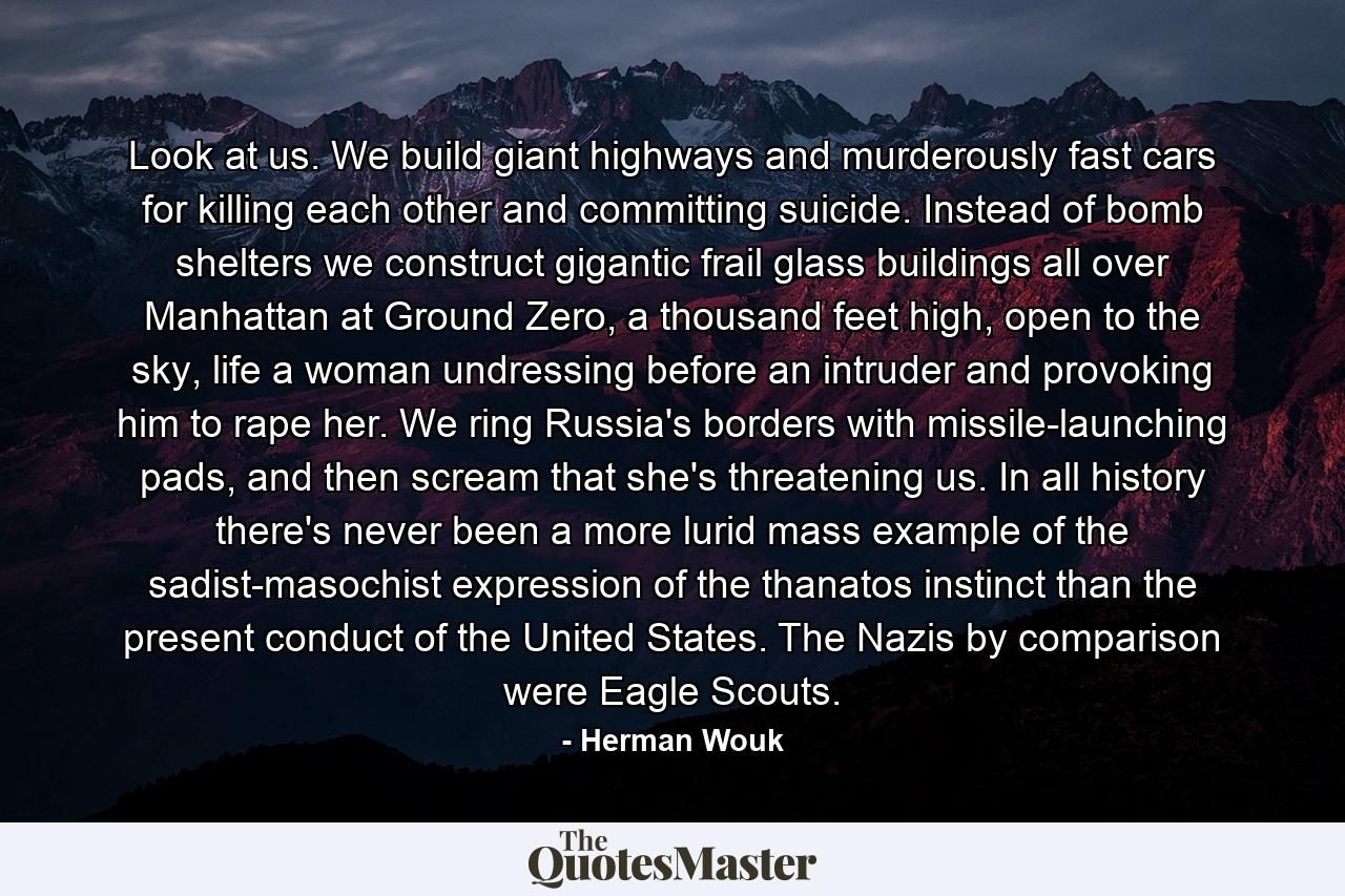 Look at us. We build giant highways and murderously fast cars for killing each other and committing suicide. Instead of bomb shelters we construct gigantic frail glass buildings all over Manhattan at Ground Zero, a thousand feet high, open to the sky, life a woman undressing before an intruder and provoking him to rape her. We ring Russia's borders with missile-launching pads, and then scream that she's threatening us. In all history there's never been a more lurid mass example of the sadist-masochist expression of the thanatos instinct than the present conduct of the United States. The Nazis by comparison were Eagle Scouts. - Quote by Herman Wouk