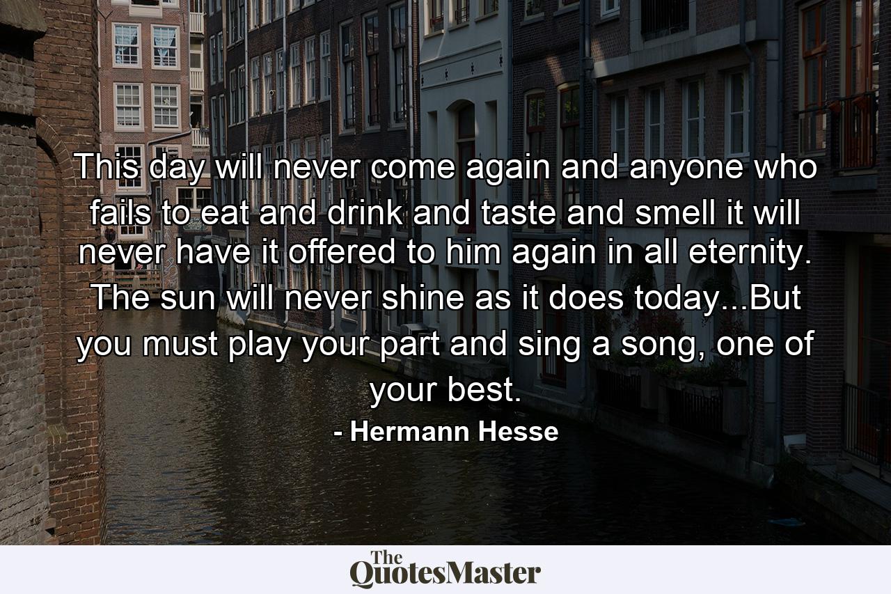 This day will never come again and anyone who fails to eat and drink and taste and smell it will never have it offered to him again in all eternity. The sun will never shine as it does today...But you must play your part and sing a song, one of your best. - Quote by Hermann Hesse