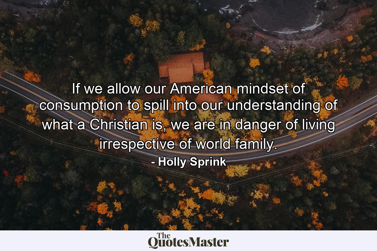 If we allow our American mindset of consumption to spill into our understanding of what a Christian is, we are in danger of living irrespective of world family. - Quote by Holly Sprink