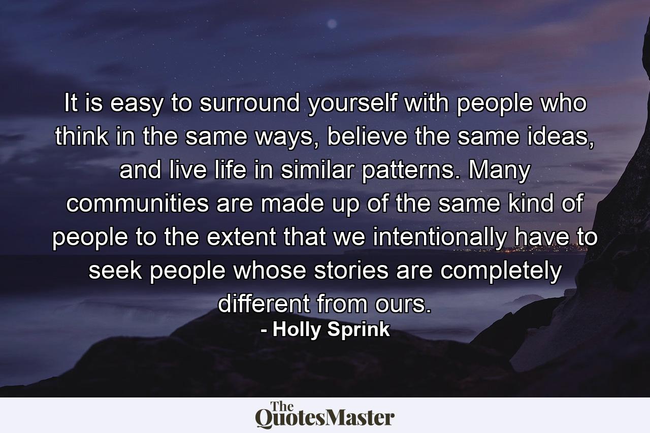 It is easy to surround yourself with people who think in the same ways, believe the same ideas, and live life in similar patterns. Many communities are made up of the same kind of people to the extent that we intentionally have to seek people whose stories are completely different from ours. - Quote by Holly Sprink