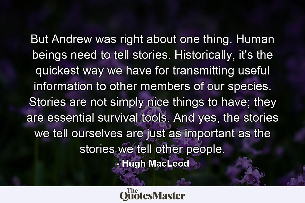 But Andrew was right about one thing. Human beings need to tell stories. Historically, it's the quickest way we have for transmitting useful information to other members of our species. Stories are not simply nice things to have; they are essential survival tools. And yes, the stories we tell ourselves are just as important as the stories we tell other people. - Quote by Hugh MacLeod